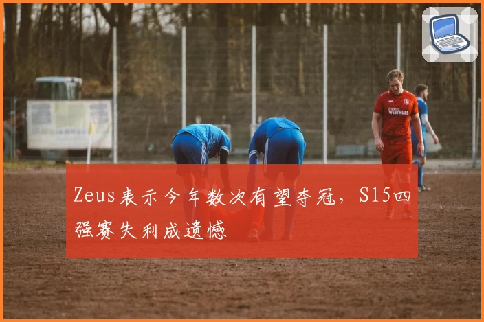 Zeus表示今年数次有望夺冠，S15四强赛失利成遗憾