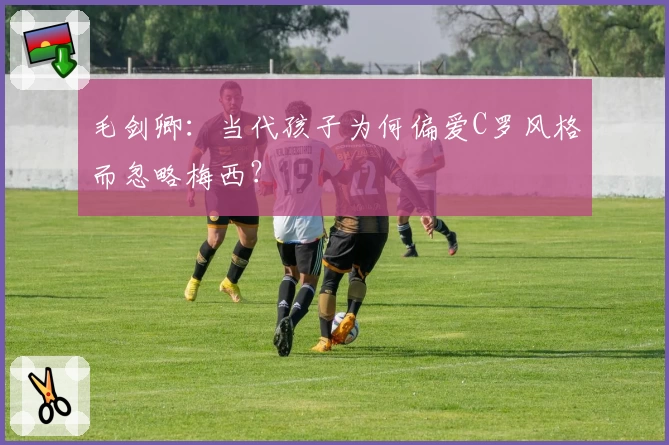 毛剑卿：当代孩子为何偏爱C罗风格而忽略梅西？