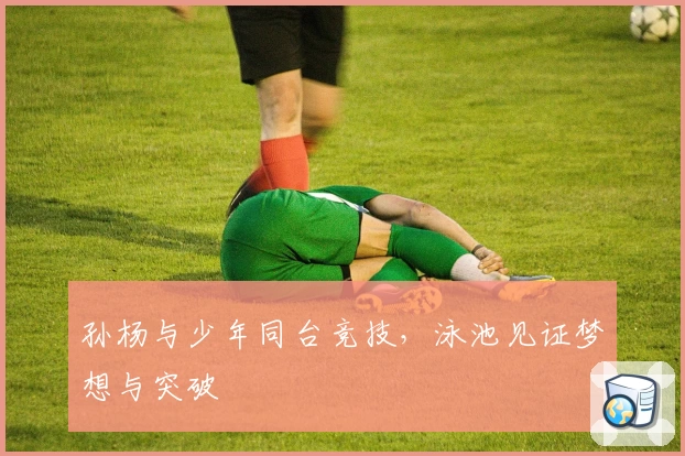 孙杨与少年同台竞技，泳池见证梦想与突破