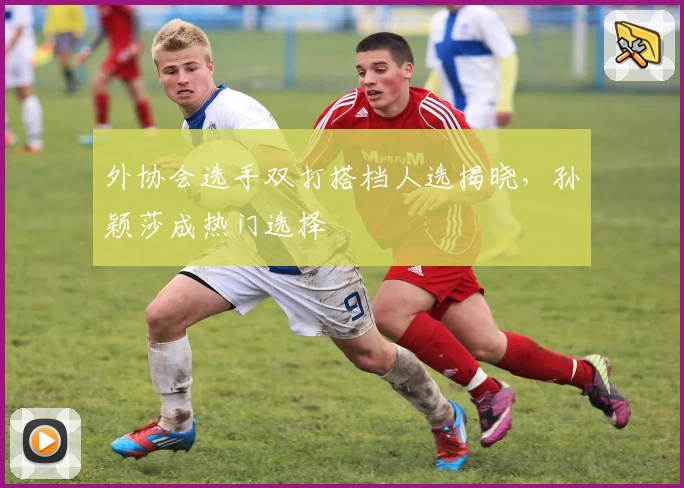 外协会选手双打搭档人选揭晓,孙颖莎成热门选择