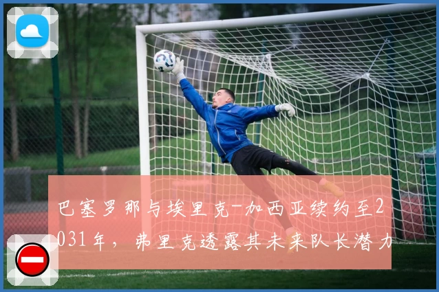 巴塞罗那与埃里克-加西亚续约至2031年，弗里克透露其未来队长潜力