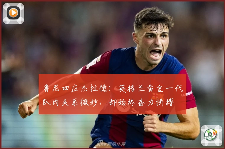 鲁尼回应杰拉德：英格兰黄金一代队内关系微妙，却始终奋力拼搏