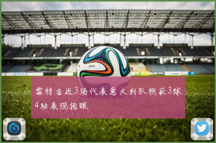 雷特吉近3场代表意大利队斩获3球4助表现抢眼