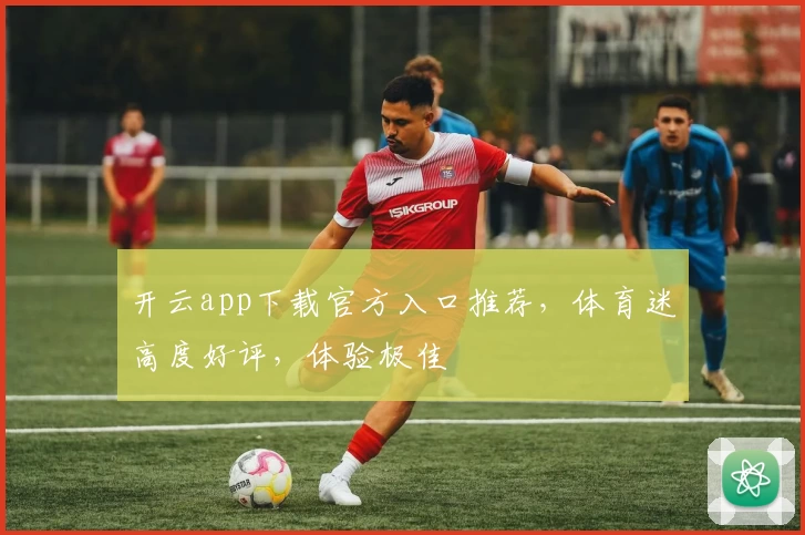开云app下载官方入口推荐，体育迷高度好评，体验极佳