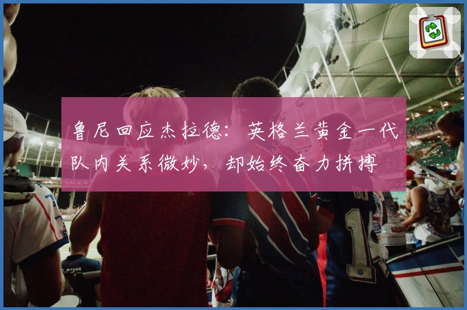 鲁尼回应杰拉德：英格兰黄金一代队内关系微妙，却始终奋力拼搏