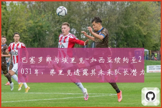 巴塞罗那与埃里克-加西亚续约至2031年，弗里克透露其未来队长潜力