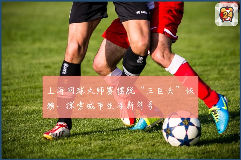 上海网球大师赛摆脱“三巨头”依赖，探索城市生活新符号