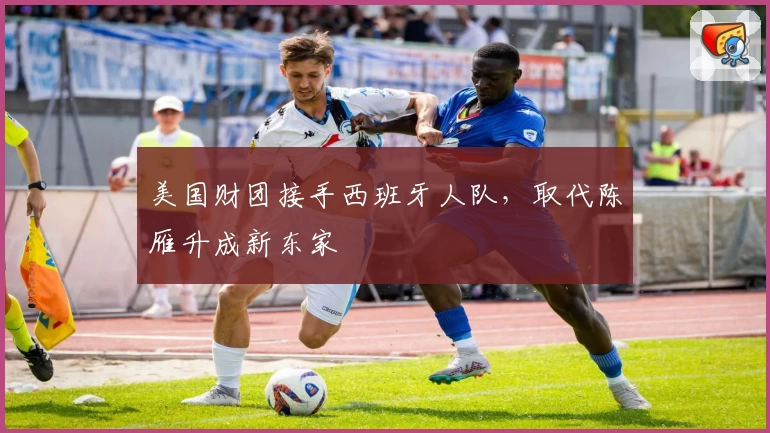 美国财团接手西班牙人队,取代陈雁升成新东家